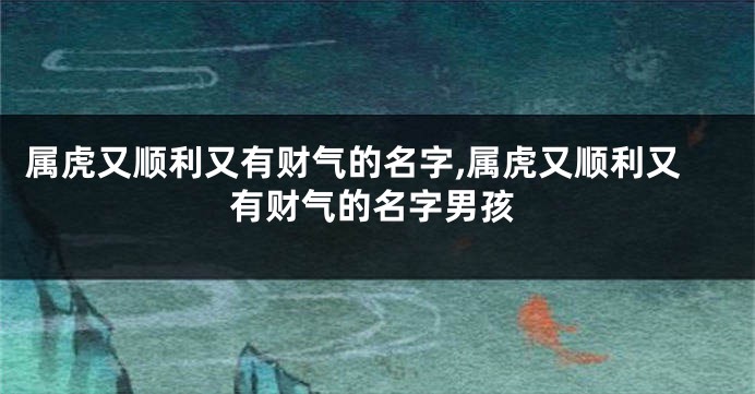 属虎又顺利又有财气的名字,属虎又顺利又有财气的名字男孩