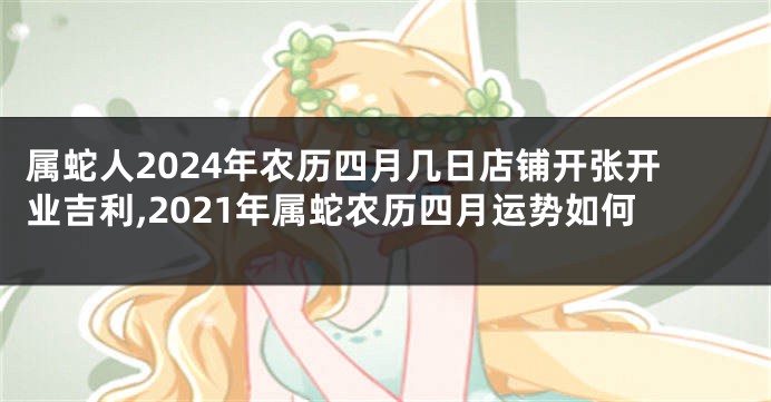 属蛇人2024年农历四月几日店铺开张开业吉利,2021年属蛇农历四月运势如何