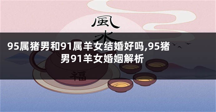 95属猪男和91属羊女结婚好吗,95猪男91羊女婚姻解析