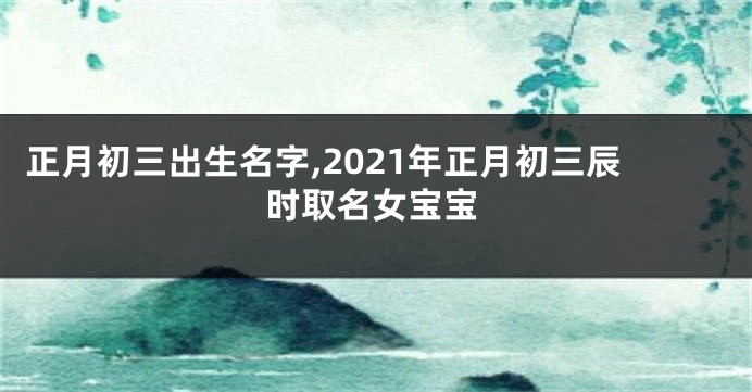 正月初三出生名字,2021年正月初三辰时取名女宝宝