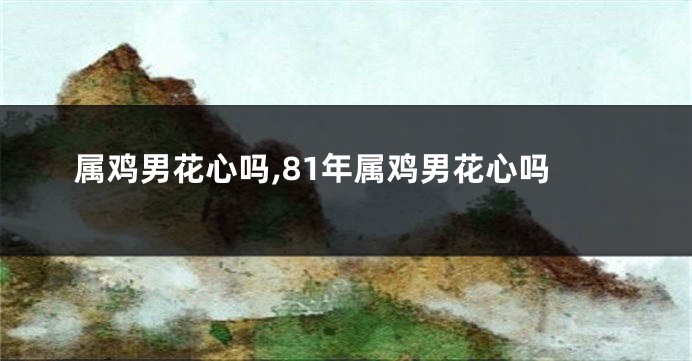 属鸡男花心吗,81年属鸡男花心吗
