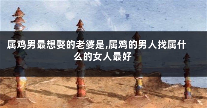 属鸡男最想娶的老婆是,属鸡的男人找属什么的女人最好