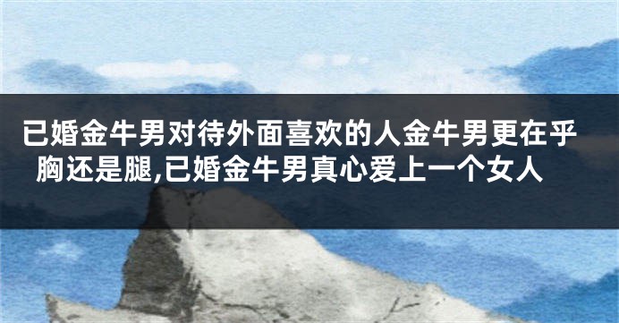 已婚金牛男对待外面喜欢的人金牛男更在乎胸还是腿,已婚金牛男真心爱上一个女人