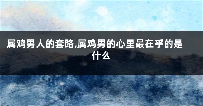 属鸡男人的套路,属鸡男的心里最在乎的是什么