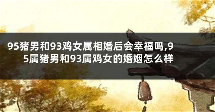 95猪男和93鸡女属相婚后会幸福吗,95属猪男和93属鸡女的婚姻怎么样