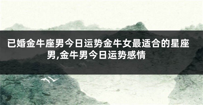 已婚金牛座男今日运势金牛女最适合的星座男,金牛男今日运势感情