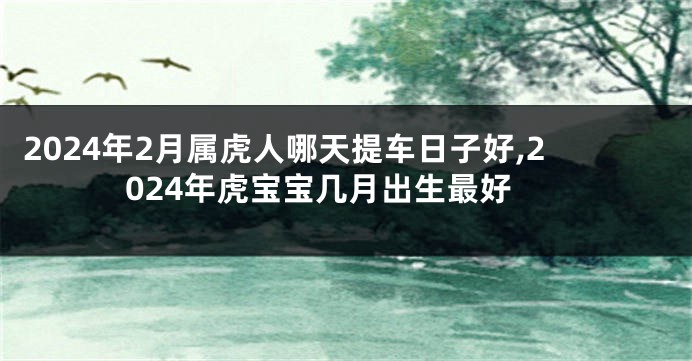 2024年2月属虎人哪天提车日子好,2024年虎宝宝几月出生最好