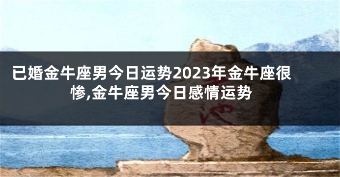 已婚金牛座男今日运势2023年金牛座很惨,金牛座男今日感情运势
