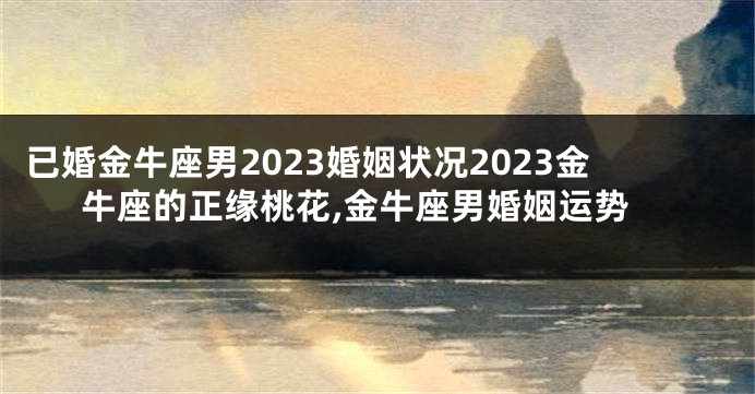 已婚金牛座男2023婚姻状况2023金牛座的正缘桃花,金牛座男婚姻运势