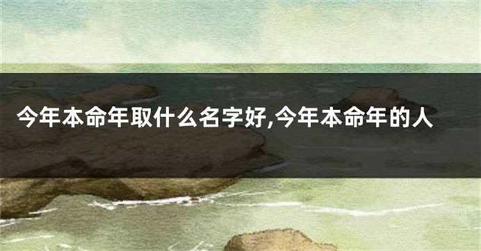 今年本命年取什么名字好,今年本命年的人