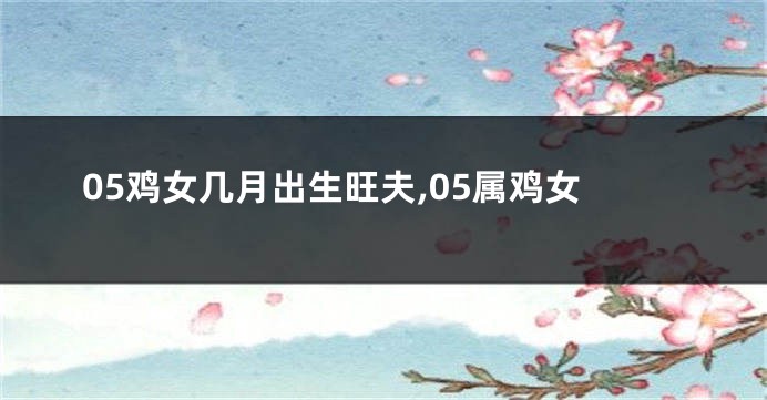 05鸡女几月出生旺夫,05属鸡女