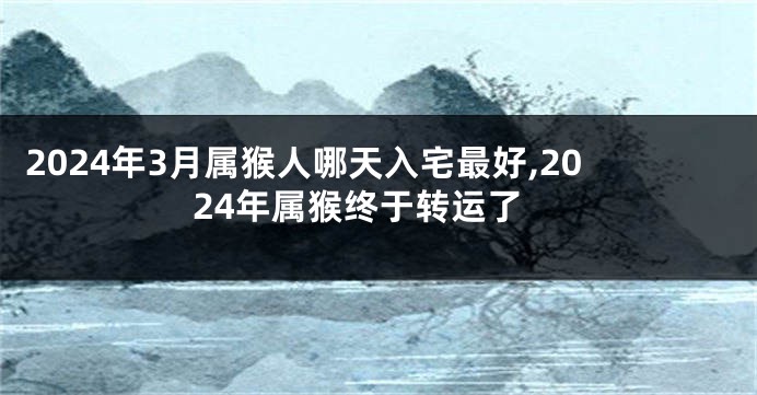 2024年3月属猴人哪天入宅最好,2024年属猴终于转运了