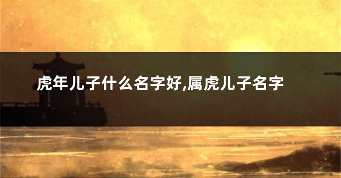 虎年儿子什么名字好,属虎儿子名字