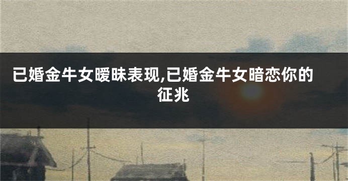 已婚金牛女暧昧表现,已婚金牛女暗恋你的征兆