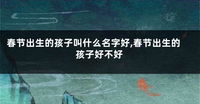 春节出生的孩子叫什么名字好,春节出生的孩子好不好