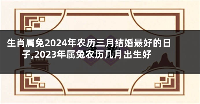 生肖属兔2024年农历三月结婚最好的日子,2023年属兔农历几月出生好