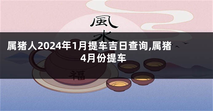 属猪人2024年1月提车吉日查询,属猪4月份提车