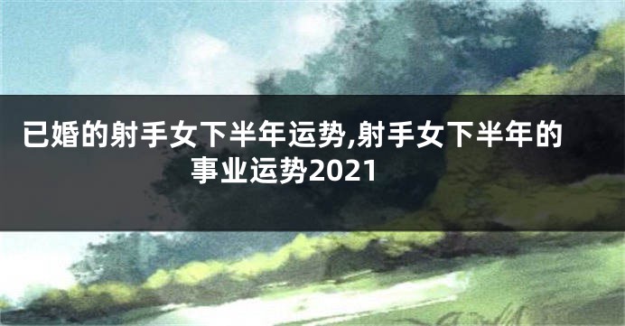 已婚的射手女下半年运势,射手女下半年的事业运势2021