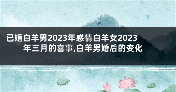 已婚白羊男2023年感情白羊女2023年三月的喜事,白羊男婚后的变化