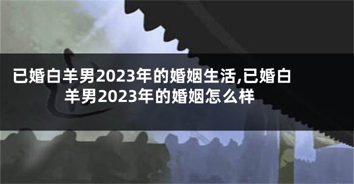 已婚白羊男2023年的婚姻生活,已婚白羊男2023年的婚姻怎么样