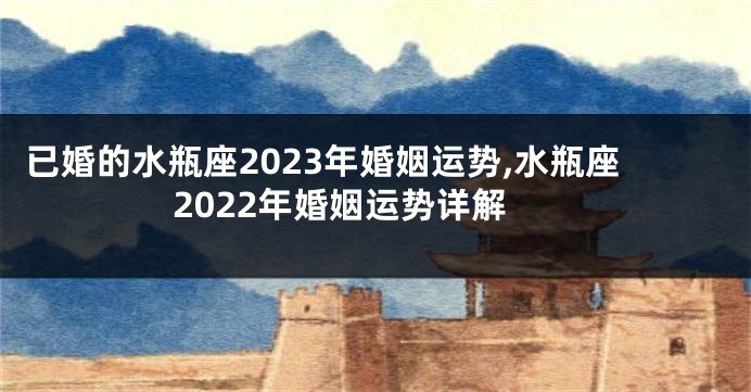 已婚的水瓶座2023年婚姻运势,水瓶座2022年婚姻运势详解