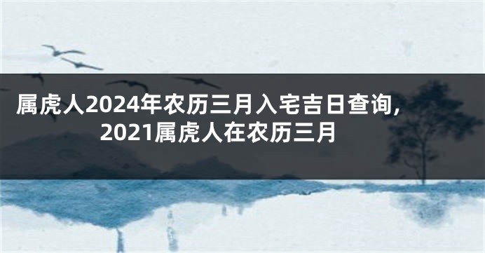 属虎人2024年农历三月入宅吉日查询,2021属虎人在农历三月