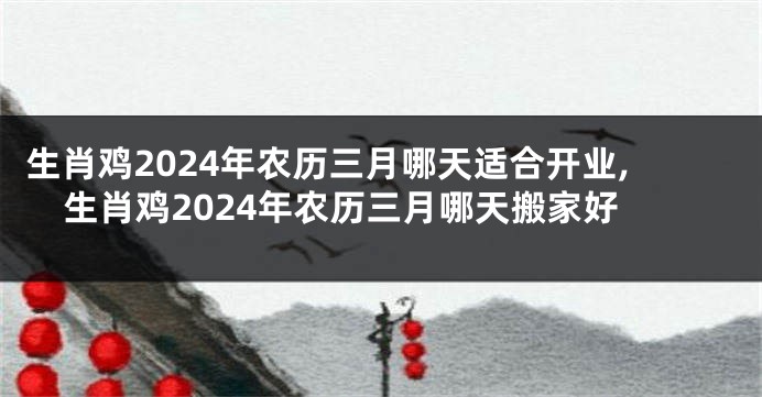 生肖鸡2024年农历三月哪天适合开业,生肖鸡2024年农历三月哪天搬家好