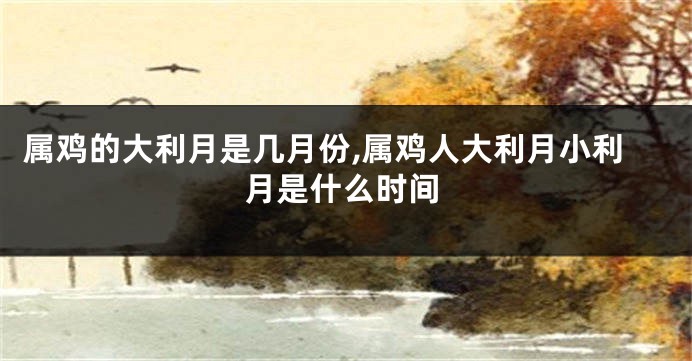 属鸡的大利月是几月份,属鸡人大利月小利月是什么时间