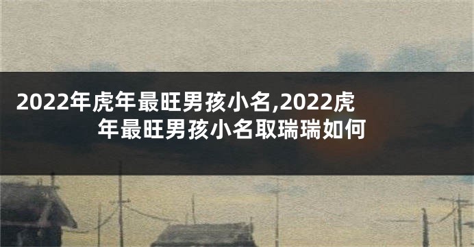 2022年虎年最旺男孩小名,2022虎年最旺男孩小名取瑞瑞如何