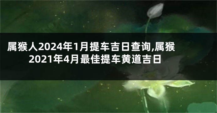 属猴人2024年1月提车吉日查询,属猴2021年4月最佳提车黄道吉日