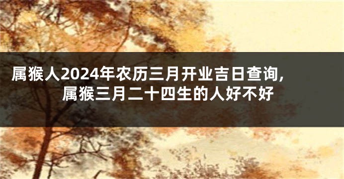 属猴人2024年农历三月开业吉日查询,属猴三月二十四生的人好不好
