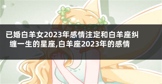 已婚白羊女2023年感情注定和白羊座纠缠一生的星座,白羊座2023年的感情