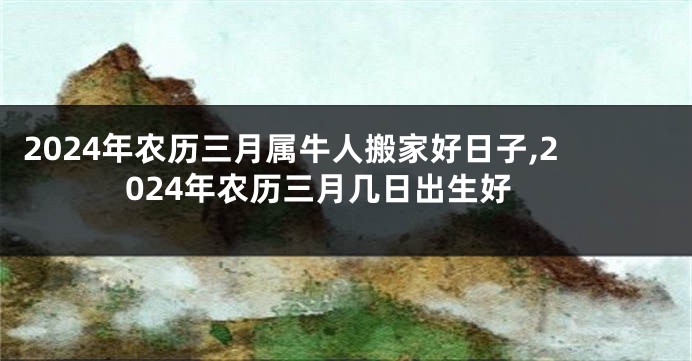 2024年农历三月属牛人搬家好日子,2024年农历三月几日出生好