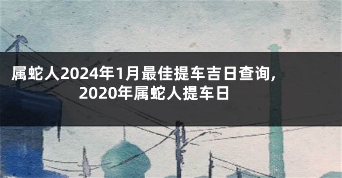 属蛇人2024年1月最佳提车吉日查询,2020年属蛇人提车日