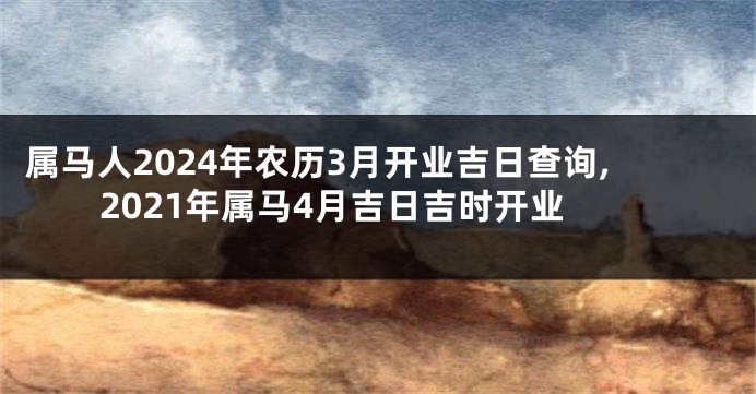属马人2024年农历3月开业吉日查询,2021年属马4月吉日吉时开业