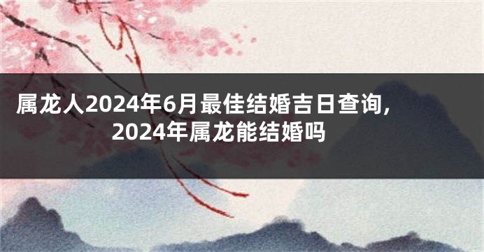 属龙人2024年6月最佳结婚吉日查询,2024年属龙能结婚吗