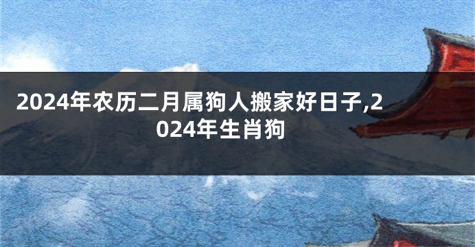 2024年农历二月属狗人搬家好日子,2024年生肖狗