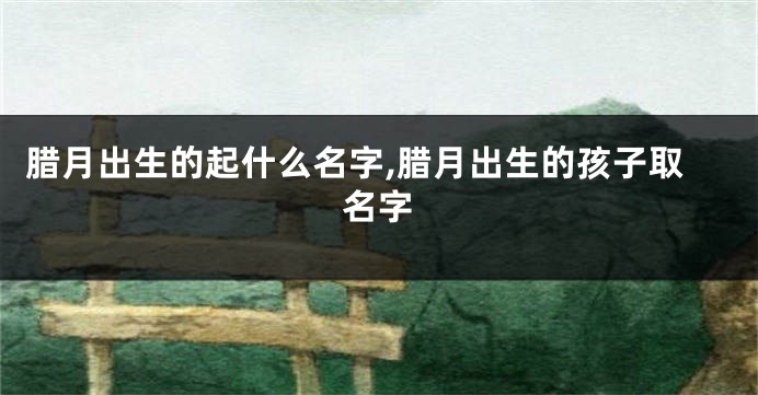 腊月出生的起什么名字,腊月出生的孩子取名字