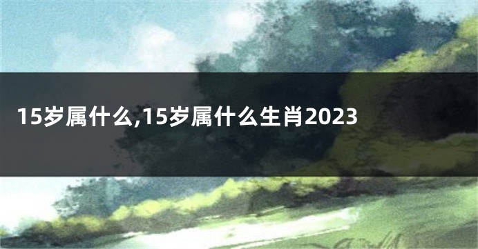 15岁属什么,15岁属什么生肖2023