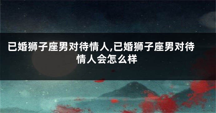 已婚狮子座男对待情人,已婚狮子座男对待情人会怎么样
