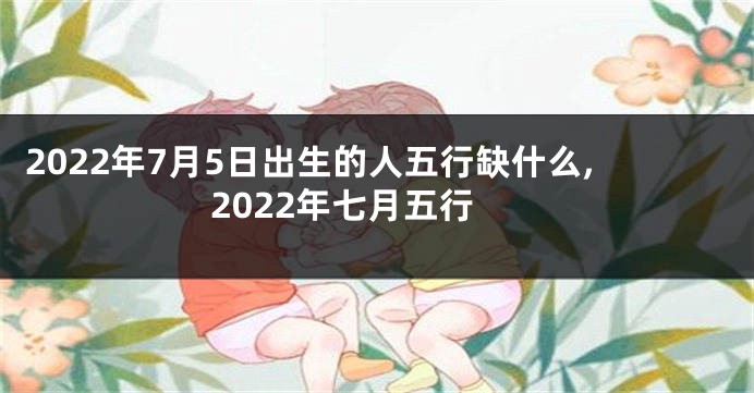 2022年7月5日出生的人五行缺什么,2022年七月五行