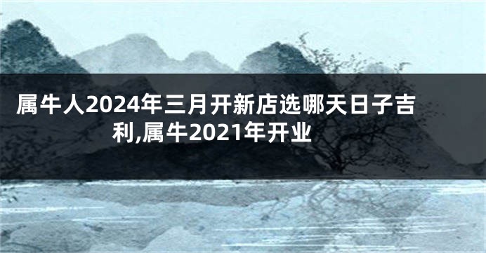 属牛人2024年三月开新店选哪天日子吉利,属牛2021年开业