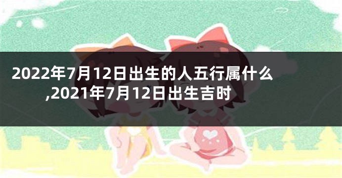 2022年7月12日出生的人五行属什么,2021年7月12日出生吉时