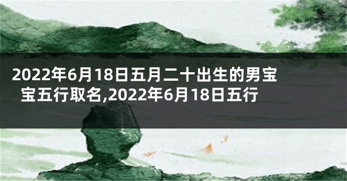2022年6月18日五月二十出生的男宝宝五行取名,2022年6月18日五行