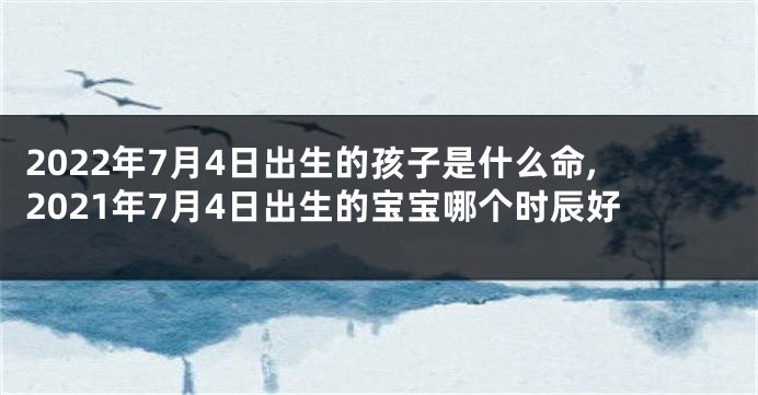 2022年7月4日出生的孩子是什么命,2021年7月4日出生的宝宝哪个时辰好