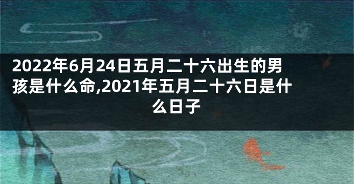 2022年6月24日五月二十六出生的男孩是什么命,2021年五月二十六日是什么日子