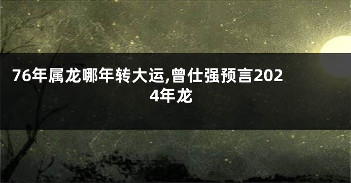 76年属龙哪年转大运,曾仕强预言2024年龙