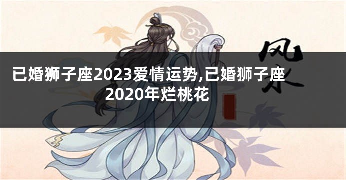 已婚狮子座2023爱情运势,已婚狮子座2020年烂桃花