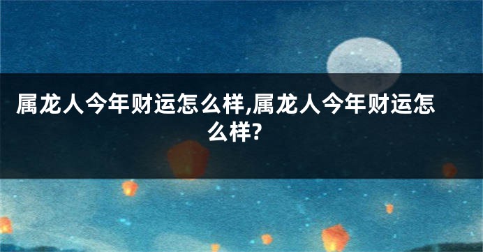 属龙人今年财运怎么样,属龙人今年财运怎么样?