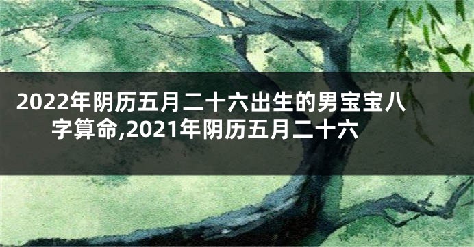 2022年阴历五月二十六出生的男宝宝八字算命,2021年阴历五月二十六